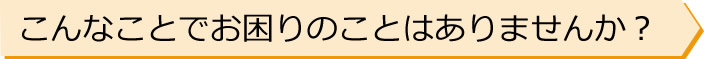 こんなことでお困りのことはありませんか？